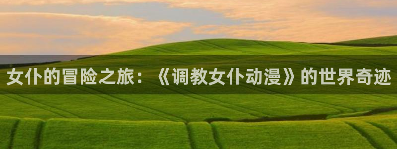 里番3d同人动漫：女仆的冒险之旅：《调教女仆动漫》的世界奇迹