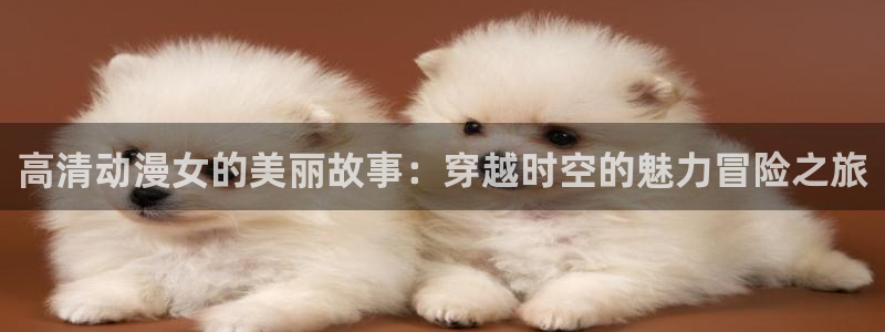 里番动漫线观看：高清动漫女的美丽故事：穿越时空的魅力冒险之旅