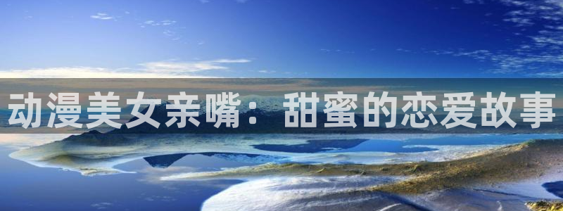 h里番漫画大全：动漫美女亲嘴：甜蜜的恋爱故事