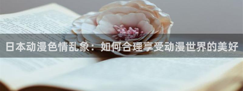 在线里番漫画：日本动漫色情乱象：如何合理享受动漫世界的美好