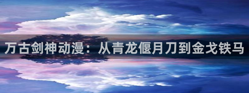 h动漫里番：万古剑神动漫：从青龙偃月刀到金戈铁马