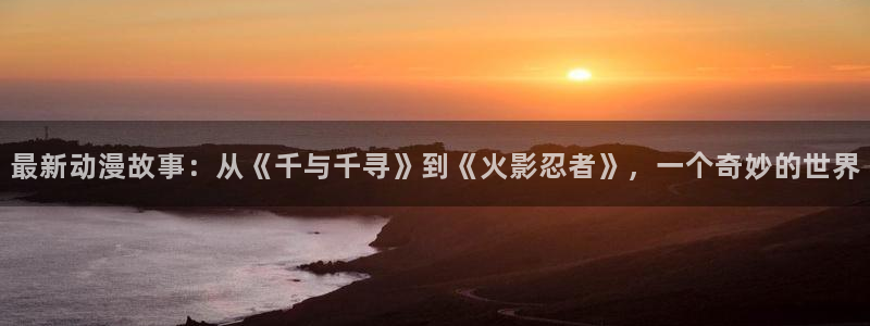 里番肉番动漫：最新动漫故事：从《千与千寻》到《火影忍者》，一个奇妙的世界