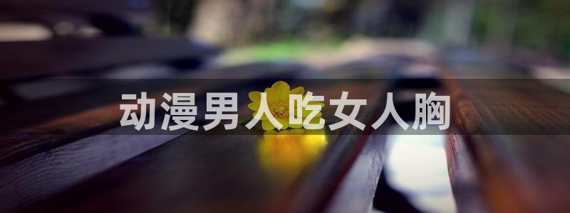 里番肉动漫：动漫男人吃女人胸